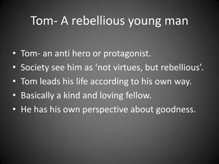Tom- A rebellious young man
•
•
•
•
•

Tom- an anti hero or protagonist.
Society see him as ‘not virtues, but rebellious’.
Tom leads his life according to his own way.
Basically a kind and loving fellow.
He has his own perspective about goodness.

 