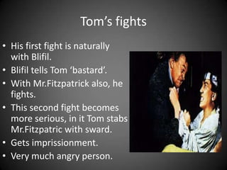 Tom’s fights
• His first fight is naturally
with Blifil.
• Blifil tells Tom ‘bastard’.
• With Mr.Fitzpatrick also, he
fights.
• This second fight becomes
more serious, in it Tom stabs
Mr.Fitzpatric with sward.
• Gets imprissionment.
• Very much angry person.

 