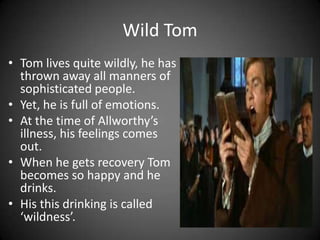 Wild Tom
• Tom lives quite wildly, he has
thrown away all manners of
sophisticated people.
• Yet, he is full of emotions.
• At the time of Allworthy’s
illness, his feelings comes
out.
• When he gets recovery Tom
becomes so happy and he
drinks.
• His this drinking is called
‘wildness’.

 