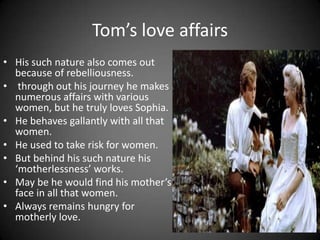 Tom’s love affairs
• His such nature also comes out
because of rebelliousness.
• through out his journey he makes
numerous affairs with various
women, but he truly loves Sophia.
• He behaves gallantly with all that
women.
• He used to take risk for women.
• But behind his such nature his
‘motherlessness’ works.
• May be he would find his mother’s
face in all that women.
• Always remains hungry for
motherly love.

 
