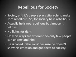 Rebellious for Society
• Society and it’s people plays vital role to make
Tom rebellious. So, for society he is rebellious.
• Actually he is not rebellious but innocent
fellow.
• He fights for right.
• Only his ways are different. So only few people
can understand him.
• He is called ‘rebellious’ because he doesn’t
show his emotion and goodness to society.

 