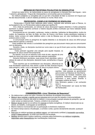MÉDIUNS DE PSICOFONIA POLIGLOTAS OU XENOGLÓTAS
    Incluem-se nesta forma de mediunidade os casos de xenoglossia (o chamado Dom das línguas – xeno
= estranha; glota/glossia = língua) tão interessantes e convincentes para os incrédulos.
    Os médiuns poliglotas ou xenoglótas são os que tem a faculdade de falar ou escrever em línguas que
lhe são desconhecidas e até em dialetos já extintos no mundo. Muito raros.

                     PENTECOSTES - EXEMPLO DE FENÔMENO DE XENOGLOSIA
       Pentecostes é Grande festa celebrada pelos Judeus, realizada sete semanas após a Páscoa, no
quinquagésimo dia, ou (Pentecostes) palavra grega que significa 50.
      Era a festa de pentecostes, as notícias de Jesus alcançaram lugares distantes e muitos peregrinos
aportaram à cidade, querendo conhecer a história daquele profeta crucificado que havia realizado tantas
curas maravilhosas.
      Encontravam-se em Jerusalém: partienses, medas e elamitas, habitantes da Mesopotânia, muitos da
Judéia, da Capadócia, da Ásia, do Egito, da Líbia, de Cirene e de Roma, muitos estudiosos cretenses e
árabes, todos curiosos em saber detalhes sobre a vida do Messias que, em vida manifestara tão altos
poderes sobre a morte.
      A comunicação entre os peregrinos de regiões distantes e os discípulos de Jesus era difícil porque
estes falavam apenas o aramaico.
     Esse problema não venceu a curiosidade dos peregrinos que procuravam meios para se comunicarem
com os discípulos.
      Durante a festa, os discípulos reuniram-se numa casa e os que lá foram para ouvi-los, infelizmente,
nada entenderam.
        Todos pareciam aguardar uma solução para aquele impasse, os
discípulos de Jesus oravam fervorosamente.
     De repente, ouviu-se um estranho ruído vindo do teto, seguido de uma
rajada de vento que entrou na sala onde eles estavam assentados.
      Estranho fenômeno aconteceu, suas preces foram atendidas, sobre a
cabeça de cada um dos discípulos, desceram luzes, semelhantes a línguas
de fogo.
       Eram espíritos que se manifestaram aos discípulos, utilizando-se de
suas faculdades mediúnicas, lhes dando o poder de falar diversas línguas,
cada peregrino, então, ouviu a mensagem de Jesus no próprio idioma.
                                                                          Graças a esta manifestação dos
                                                                 espíritos, mais pessoas se aproximaram
                                                                 para ouvirem as Palestras de Vida Eterna.
                                                                 Convencidos da Verdade mediante esse
                                                                 importante fenômeno, estes peregrinos
                                                                 retornaram a seus países, levando a
                                                                 mensagem sublime de Jesus.
                                                                 Este fenômeno passou a ser conhecido
                                                                 como o
                                                                 “Dia de Pentecostes” por causa da festa
                                                                 de Pentecostes


                      CONSIDERAÇÕES - Livro “Diretrizes de Segurança”
• Os médiuns tem o dever de coibir o excesso de distúrbios da entidade comunicante.
• Médium deve controlar o espírito que se comunica para que este lhe respeite a instrumentalidade,
  mesmo porque o Espírito não entra no médium, a comunicação é sempre através do perispírito, que vai
  ceder campo ao desencarnado. Todavia, a diretriz é do encarnado.
• Médium deverá ajustar-se ao esforço de vivenciar as lições evangélicas. O médium deverá ater-se ao
  estudo, ao trabalho, à abnegação ao semelhante.
• Mesmo médiuns inconscientes tem co-participação no fenômeno mediúnico.
• Ao mesmo tempo exerce a fiscalização, o controle e coíbe, quando devidamente educado, quaisquer
  abusos.
• Para que um médium se torne um médium seguro, um instrumento confiável, é necessário que evolua
  moral e intelectualmente, na razão que exercita sua faculdade.
• Neófitos atraídos para a prática mediúnica, ansiosos pelos fenômenos e os médiuns invigilantes
  respondem pelos desequilíbrios das manifestações mediúnicas




                                                                                                      185
 