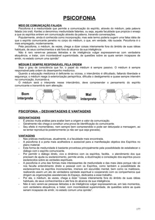PSICOFONIA
    MEIO DE COMUNICAÇÃO FALADA
    Psicofonia é a mediunidade que permite a comunicação do espírito, através do médium, pela palavra
falada (via oral). Kardec a denominou mediunidade falantes, ou seja, aquela faculdade que propicia o ensejo
a que os espíritos entrem em comunicação através da palavra, travando conversações.
    Popularmente, ainda é conhecida como incorporação; mas este termo poderia sugerir uma falsa idéia de
que o espírito comunicante penetra no corpo do médium, o que, em verdade, não sucede. Psicofonia é o
mais empregado, modernamente.
    Pela psicofonia, o médium, às vezes, chega a dizer coisas inteiramente fora do âmbito de suas idéias
habituais, de seus conhecimentos e até fora do alcance da sua inteligência
    Não é raro verem-se pessoas iletradas e de inteligência vulgar expressarem-se com verdadeira
eloquência, e tratar, com incontestável superioridade, de questões sobre as quais seriam incapazes de
emitir, no estado comum uma opinião”

   MÉDIUM É SEMPRE RESPONSÁVEL PELA ORDEM
   Seja o grau de consciência que for, o papel do médium é sempre passivo. O médium é sempre
responsável pela ordem do desempenho mediúnico.
   Quando a educação mediúnica é deficiente ou viciosa, o intercâmbio é dificultado, faltando liberdade e
segurança; o médium reage à exteriorização perispirítica, dificulta o desligamento e quase sempre intervém
na comunicação, truncando-a.
   O médium será o interprete nesse intercâmbio, deve compreender o pensamento do espírito
comunicante e transmiti-lo sem alteração.


     Bom                                                   Mal
  interprete                                            interprete


   PSICOFONIA – DESVANTAGENS E VANTAGENS
   DESVANTAGENS
   - É preciso muita análise para avaliar bem a origem e valor da comunicação.
   - Geralmente não chega a constituir uma prova de identificação do comunicante.
   - Seu efeito é momentâneo, nem sempre bem compreendido e pode ser deturpada a mensagem, ao
      se tentar reproduzi-la posteriormente (a não ser que seja gravada).

   VANTAGENS
   - Nas práticas mediúnicas, atualmente, é a faculdade mais encontrada.
   - A psicofonia é a porta mais acolhedora e acessível para a manifestação objetiva dos Espíritos no
      plano material.
   - Esta forma de mediunidade é bastante proveitosa principalmente pela possibilidade de estabelecer o
      diálogo com o espírito comunicante.
   - Por permitir o diálogo direto, vivo e dinâmico com os espíritos, facilita, o atendimento dos que
      precisam de ajuda ou esclarecimento, permite ainda, a doutrinação e consolação dos espíritos pouco
      esclarecidos sobre as verdades espirituais.
   - A psicofonia é uma das formas mais interessantes de mediunidade e das mais úteis porque não só
      nos faculta entendimento direto e pessoal com os Espíritos, como também a possibilidade de
      esclarecermos os espíritos inconscientes, imersos em escuridão mental, bem como os maldosos,
      realizando assim um ato de verdadeira caridade espiritual e cooperando com os companheiros que
      dirigem as organizações assistenciais do Espaço, dedicados a esse trabalho.
   - Por ela, o médium, às vezes, chega a dizer “coisas inteiramente fora do âmbito de suas idéias
      habituais, de seus conhecimentos e até fora do alcance da sua inteligência.
   - Não é raro verem-se pessoas iletradas e de inteligência vulgar expressarem-se, em tais momentos,
      com verdadeira eloquência, e tratar, com incontestável superioridade, de questões sobre as quais
      seriam incapazes de emitir, no estado comum uma opinião”.




                                                                                                       177
 