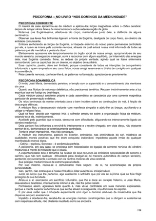 PSICOFONIA – NO LIVRO “NOS DOMÍNIOS DA MEDIUNIDADE”
    PSICOFONIA CONSCIENTE
    O mentor da casa aproximou-se da médium e aplicou-lhe forças magnéticas sobre o córtex cerebral,
depois de arrojar vários feixes de raios luminosos sobre extensa região da glote.
    Notamos que Eugênia-alma, afastou-se do corpo, mantendo-se junto dele, a distância de alguns
centímetros.
    Observei que leves fios brilhantes ligavam a fronte de Eugênia, desligada do corpo físico, ao cérebro da
entidade comunicante.
    Embora senhorando as forças de Eugênia, o hóspede enfermo do nosso plano permanece controlado
por ela, a quem se imana pela corrente nervosa, através da qual estará nossa irmã informada de todas as
palavras que ele mentalize e pretenda dizer.
    Efetivamente apossa-se ele temporariamente do órgão vocal de nossa amiga, apropriando-se de seu
mundo sensório, conseguindo enxergar, ouvir e raciocinar com algum equilíbrio, por intermédio das energias
dela, mas Eugênia comanda, firme, as rédeas da própria vontade, agindo qual se fosse enfermeira
concordando com os caprichos de um doente, no objetivo de auxiliá-lo.
    Esse capricho, porém, deve ser limitado, porque consciente de todas as intenções do companheiro
infortunado a quem empresta o seu carro físico, nossa amiga reserva-se o direito de corrigi-lo em qualquer
inconveniência.
    Pela corrente nervosa, conhecer-lhe-á, as palavras na formação, apreciando-as previamente.

     PSICOFONIA SONAMBÚLICA
     O irmão José Maria, dementado penetrou o templo com a supervisão e o consentimento dos mentores
da casa .
     Quanto aos fluidos de natureza deletérica, não precisamos temê-los. Recuam instintivamente ante a luz
espiritual que os fustiga ou desintegra.
     Cada médium possui ambiente próprio e cada assembléia se caracteriza por uma corrente magnética
particular de preservação e defesa.
     Os raios luminosos da mente orientada para o bem incidem sobre as construções do mal, à feição de
descargas elétricas.
     A médium fitou o desesperado visitante com manifesta simpatia e abriu-lhe os braços, auxiliando-o a
utilizar o veículo físico.
     Qual se fora atraído por vigoroso ímã, o sofredor arrojou-se sobre a organização física da médium,
colando-se a ela, instintivamente.
     Auxiliado pelo guardião que o trazia, sentou-se com dificuldade, afigurando-se intensivamente ligado ao
cérebro mediúnico.
     Dela partiam fios brilhantes a envolvê-lo inteiramente e o recém chegado, em vista disso, não obstante
senhor de si, demonstrava-se criteriosamente controlado.
     Tentava gritar impropérios, mas não conseguia.
     A médium era instrumento, passivo no exterior, entretanto, nas profundezas do ser, mostrava as
qualidades morais positivas que lhe eram conquista inalienável, impedindo aquele irmão de qualquer
manifestação menos digna.
     - Celina – explicou, bondoso – é sonâmbula perfeita.
     A psicofonia, em seu caso, se processa sem necessidade de ligação da corrente nervosa do cérebro
mediúnico à mente do hóspede que o ocupa.
     A espontaneidade dela é tamanha na cessão de seus recursos às entidades necessitadas de socorro e
carinho, que não tem qualquer dificuldade para desligar-se de maneira automática do campo sensório,
perdendo provisoriamente o contato com os centros motores da vida cerebral.
     Sua posição medianímica é de extrema passividade.
     Por isso mesmo, revela-se o comunicante mais seguro              de si, na exteriorização da própria
personalidade.
     Isso, porém, não indica que a nossa irmã deve estar ausente ou irresponsável.
     Junto do corpo que lhe pertence, age auxiliando o sofredor que por ela se exprime qual se fora frágil
protegido de sua bondade.
     Atraiu-o a si, exercendo um sacrifício voluntário, que lhe é doce ao coração fraterno, e José Maria,
desvairado e desditoso, imensamente inferior a ela, não lhe pôde resistir.
     Permanece assim, agressivo tanto quanto é, mas vê-se controlado em suas menores expressões,
porque a mente superior subordina as que se lhe situam à retaguarda, nos domínios do espírito.
     É por essa razão que o hóspede experimenta com rigor o domínio afetuoso da missionária que lhe
dispensa amparo assistencial.
     Impelido a obedecer-lhe, recebe-lhe as energias mentais constringentes que o obrigam a sustentar-se
com respeitosa atitude, não obstante revoltado como se encontra.


                                                                                                        184
 
