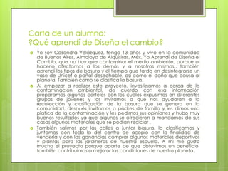 Carta de un alumno:
?Qué aprendí de Diseña el cambio?
   Yo soy Casandra Velázquez, tengo 13 años y vivo en la comunidad
    de Buenos Aires, Almoloya de Alquisiras, Méx. Yo Aprendí de Diseña el
    Cambio, que no hay que contaminar el medio ambiente, porque al
    hacerlo afectamos a los demás y a nosotros mismos., también
    aprendí los tipos de basura y el tiempo que tarda en desintegrarse un
    vaso de Unicef o pañal desechable, así como el daño que causa al
    planeta. También como se clasifica la basura.
   Al empezar a realizar este proyecto, investigamos a cerca de la
    contaminación ambiental, de cuerdo con esa información
    preparamos algunos carteles con los cuales expusimos en diferentes
    grupos de jóvenes y los invitamos a que nos ayudaran a la
    recolección y clasificación de la basura que se genera en la
    comunidad, después invitamos a padres de familia y les dimos una
    platica de la contaminación y les pedimos sus opiniones y hubo muy
    buenos resultados ya que algunos se ofrecieron a mandarnos de sus
    casas algunos materiales que se podían reciclar .
   También salimos por las calles a juntar basura, la clasificamos y
    juntamos con toda la del centro de acopio con la finalidad de
    venderla y con las ganancias comprar algunos materiales deportivos
    y plantas para las jardineras de nuestra escuela. A mi me gusto
    mucho el proyecto porque aparte de que obtuvimos un beneficio,
    también contribuimos a mejorar las condiciones de nuestro planeta.
 