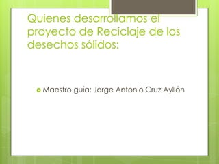 Quienes desarrollamos el
proyecto de Reciclaje de los
desechos sólidos:



  Maestro   guía: Jorge Antonio Cruz Ayllón
 