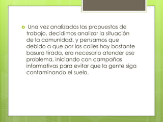     Una vez analizadas las propuestas de
    trabajo, decidimos analizar la situación
    de la comunidad, y pensamos que
    debido a que por las calles hay bastante
    basura tirada, era necesario atender ese
    problema, iniciando con campañas
    informativas para evitar que la gente siga
    contaminando el suelo.
 
