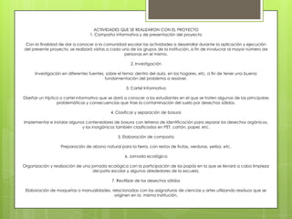 ACTIVIDADES QUE SE REALIZARON CON EL PROYECTO
                                  1. Campaña informativa y de presentación del proyecto

 Con la finalidad de dar a conocer a la comunidad escolar las actividades a desarrollar durante la aplicación y ejecución
del presente proyecto, se realizará visitas a cada uno de los grupos de la institución, a fin de involucrar al mayor número de
                                                    personas en el mismo.

                                                       2. Investigación

      Investigación en diferentes fuentes, sobre el tema; dentro del aula, en los hogares, etc. a fin de tener una buena
                                          fundamentación del problema a resolver.

                                                     3. Cartel Informativo

Diseñar un tríptico o cartel informativo que se dará a conocer a los estudiantes en el que se traten algunas de las principales
                  problemáticas y consecuencias que trae la contaminación del suelo por desechos sólidos.

                                             4. Clasificar y separación de basura

Implementar e instalar algunos contenedores de basura con letreros de identificación para separar los desechos orgánicos,
                             y los inorgánicos también clasificados en PET, cartón, papel, etc.

                                                 5. Elaboración de composta

                   Preparación de abono natural para la tierra, con restos de frutas, verduras, yerba, etc.

                                                    6. Jornada ecológica

Organización y realización de una jornada ecológica con la participación de los papás en la que se llevará a cabo limpieza
                                   del patio escolar y algunos alrededores de la escuela.

                                             7. Reutilizar de los desechos sólidos

 Elaboración de maquetas o manualidades, relacionadas con las asignaturas de ciencias y artes utilizando residuos que se
                                          originen en la misma institución.
 