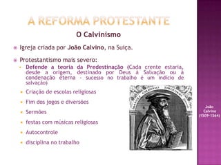 O Calvinismo
 Igreja criada por João Calvino, na Suiça.
 Protestantismo mais severo:
 Defende a teoria da Predestinação (Cada crente estaria,
desde a origem, destinado por Deus à Salvação ou à
condenação eterna - sucesso no trabalho é um indício de
salvação)
 Criação de escolas religiosas
 Fim dos jogos e diversões
 Sermões
 festas com músicas religiosas
 Autocontrole
 disciplina no trabalho
João
Calvino
(1509-1564)
 