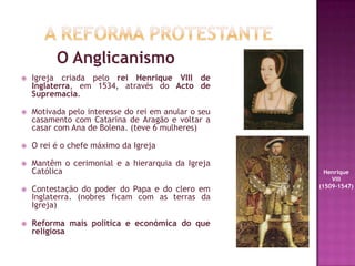 O Anglicanismo
 Igreja criada pelo rei Henrique VIII de
Inglaterra, em 1534, através do Acto de
Supremacia.
 Motivada pelo interesse do rei em anular o seu
casamento com Catarina de Aragão e voltar a
casar com Ana de Bolena. (teve 6 mulheres)
 O rei é o chefe máximo da Igreja
 Mantêm o cerimonial e a hierarquia da Igreja
Católica
 Contestação do poder do Papa e do clero em
Inglaterra. (nobres ficam com as terras da
Igreja)
 Reforma mais política e económica do que
religiosa
Henrique
VIII
(1509-1547)
 