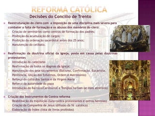 Decisões do Concílio de Trento
 Reestruturação do clero com a imposição de uma disciplina mais severa para
combater a falta de formação e os abusos dos membros do clero:
 Criação de seminários como centros de formação dos padres;
 Proibição da acumulação de cargos;
 Proibição da ordenação sacerdotal antes dos 25 anos;
 Manutenção do celibato.
 Reafirmação da doutrina oficial da igreja, posta em causa pelas doutrinas
protestantes
 Introdução do catecismo
 Reafirmação de todos os dogmas da Igreja;
 Manutenção dos sete sacramentos (Batismo, Confirmação, Eucaristia,
Penitência, Unção dos Enfermos, Ordem e Matrimónio)
 Reforço do culto dos Santos e da Virgem Maria
 Reforço da autoridade do papa
 Introdução do Barroco(Cerimonial e Templos tornam-se mais atrativos)
 Criação dos Instrumentos da Contra reforma
 Reabilitação da Inquisição (luta contra protestantes e outras heresias)
 Criação da Companhia de Jesus (difusão da fé católica)
 Elaboração do Índex (lista de livros proibidos)
 