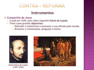 Instrumentos
 Companhia de Jesus
 Criada em 1539, pelo nobre espanhol Inácio de Loyola.
 Tinha como grandes objectivos:
 Defender o catolicismo e promover a sua difusão pelo mundo.
 Promover a missionação, pregação e ensino.
Santo Inácio de Loyola
(1491-1556)
 