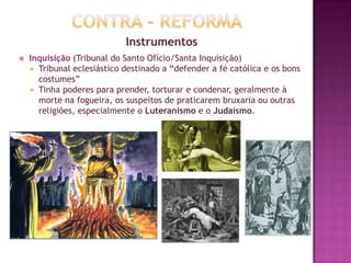 Instrumentos
 Inquisição (Tribunal do Santo Ofício/Santa Inquisição)
 Tribunal eclesiástico destinado a “defender a fé católica e os bons
costumes”
 Tinha poderes para prender, torturar e condenar, geralmente à
morte na fogueira, os suspeitos de praticarem bruxaria ou outras
religiões, especialmente o Luteranismo e o Judaísmo.
 