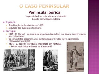 Península Ibérica
Impenetrável ao reformismo protestante
Grande comunidade Judaica
 Espanha
 Reactivação da Inquisição em 1492;
 Expulsão dos Judeus do território
 Portugal
 1496 – D. Manuel I dá ordem de expulsão dos Judeus que não se convertessem
ao cristianismo;
 Os convertidos passaram a ser designados por Cristão-novo. (príncipais
vítimas da inquisição)
 1536 – D. João III introduz a Inquisição em Portugal
 Foram realizados milhares de autos-de-fé
 