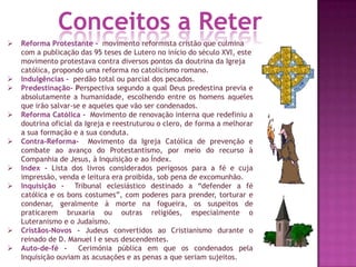  Reforma Protestante - movimento reformista cristão que culmina
com a publicação das 95 teses de Lutero no início do século XVI, este
movimento protestava contra diversos pontos da doutrina da Igreja
católica, propondo uma reforma no catolicismo romano.
 Indulgências - perdão total ou parcial dos pecados.
 Predestinação- Perspectiva segundo a qual Deus predestina previa e
absolutamente a humanidade, escolhendo entre os homens aqueles
que irão salvar-se e aqueles que vão ser condenados.
 Reforma Católica - Movimento de renovação interna que redefiniu a
doutrina oficial da Igreja e reestruturou o clero, de forma a melhorar
a sua formação e a sua conduta.
 Contra-Reforma- Movimento da Igreja Católica de prevenção e
combate ao avanço do Protestantismo, por meio do recurso à
Companhia de Jesus, à Inquisição e ao Índex.
 Index - Lista dos livros considerados perigosos para a fé e cuja
impressão, venda e leitura era proibida, sob pena de excomunhão.
 Inquisição - Tribunal eclesiástico destinado a “defender a fé
católica e os bons costumes”, com poderes para prender, torturar e
condenar, geralmente à morte na fogueira, os suspeitos de
praticarem bruxaria ou outras religiões, especialmente o
Luteranismo e o Judaísmo.
 Cristãos-Novos - Judeus convertidos ao Cristianismo durante o
reinado de D. Manuel I e seus descendentes.
 Auto-de-fé - Cerimónia pública em que os condenados pela
Inquisição ouviam as acusações e as penas a que seriam sujeitos.
Conceitos a Reter
 