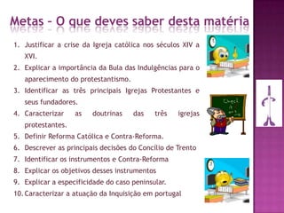 Metas – O que deves saber desta matéria
1. Justificar a crise da Igreja católica nos séculos XIV a
XVI.
2. Explicar a importância da Bula das Indulgências para o
aparecimento do protestantismo.
3. Identificar as três principais Igrejas Protestantes e
seus fundadores.
4. Caracterizar as doutrinas das três igrejas
protestantes.
5. Definir Reforma Católica e Contra-Reforma.
6. Descrever as principais decisões do Concílio de Trento
7. Identificar os instrumentos e Contra-Reforma
8. Explicar os objetivos desses instrumentos
9. Explicar a especificidade do caso peninsular.
10.Caracterizar a atuação da Inquisição em portugal
 