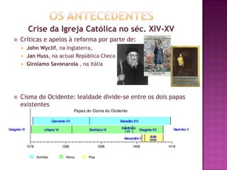 Crise da Igreja Católica no séc. XIV-XV
 Críticas e apelos à reforma por parte de:
 John Wyclif, na Inglaterra,
 Jan Huss, na actual República Checa
 Girolamo Savonarola , na Itália
 Cisma do Ocidente: lealdade divide-se entre os dois papas
existentes
 