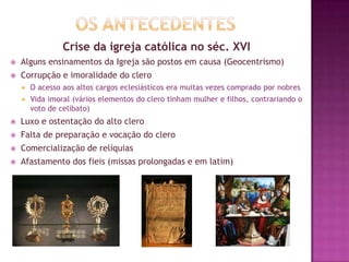 Crise da igreja católica no séc. XVI
 Alguns ensinamentos da Igreja são postos em causa (Geocentrismo)
 Corrupção e imoralidade do clero
 O acesso aos altos cargos eclesiásticos era muitas vezes comprado por nobres
 Vida imoral (vários elementos do clero tinham mulher e filhos, contrariando o
voto de celibato)
 Luxo e ostentação do alto clero
 Falta de preparação e vocação do clero
 Comercialização de relíquias
 Afastamento dos fieis (missas prolongadas e em latim)
 