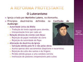 O Luteranismo
 Igreja criada por Martinho Lutero, na Alemanha.
 Princípios doutrinários definidos na Confissão de
Ausburgo:
 Autoridade única da Bíblia
 Tradução do texto sagrado para alemão.
 Interpretação livre por cada um
 Relação directa do crente com Deus:
 Rejeição do papel mediador do clero
 Rejeição da autoridade do Papa
 Alteração da doutrina da Igreja
 Salvação obtida pela fé e não pelas obras
 Aceita apenas dois sacramentos (baptismo e eucaristia);
 Rejeição do culto dos santos e da Virgem;
 Perdão obtido graças a uma conduta correta
 Instituição de pastores (responsáveis pelo culto)
Martinho
Lutero
(1483-1546)
 
