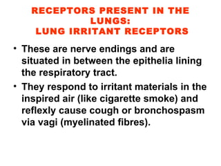 RECEPTORS PRESENT IN THE LUNGS:  LUNG IRRITANT RECEPTORS These are nerve endings and are situated in between the epithelia lining the respiratory tract. They respond to irritant materials in the inspired air (like cigarette smoke) and reflexly cause cough or bronchospasm via vagi (myelinated fibres). 