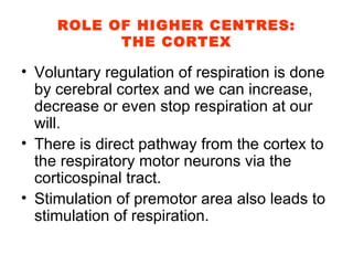 ROLE OF HIGHER CENTRES: THE CORTEX Voluntary regulation of respiration is done by cerebral cortex and we can increase, decrease or even stop respiration at our will. There is direct pathway from the cortex to the respiratory motor neurons via the corticospinal tract. Stimulation of premotor area also leads to stimulation of respiration. 