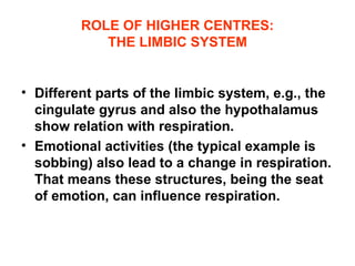 ROLE OF HIGHER CENTRES: THE LIMBIC SYSTEM Different parts of the limbic system, e.g., the cingulate gyrus and also the hypothalamus show relation with respiration. Emotional activities (the typical example is sobbing) also lead to a change in respiration. That means these structures, being the seat of emotion, can influence respiration. 