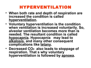 HYPERVENTILATION When both rate and depth of respiration are increased the condition is called  hyperventilation . Voluntary hyperventilation is the condition when ventilation is increased voluntarily. So, alveolar ventilation becomes more than is needed. The resultant condition is called  hypocapnia . Hypocapnia  may lead to  alkalosis , and many other consequent complications like  tetany . Decreased CO 2   also leads to stoppage of respiration. That s why voluntary hyperventilation is followed by  apnoea . 