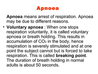 Apnoea Apnoea  means arrest of respiration. Apnoea may be due to different reasons. Voluntary apnoea  : When one stops respiration voluntarily, it is called voluntary apnoea or breath holding. This results in accumulation of CO 2  in the body, hence respiration is severely stimulated and at one point the subject cannot but is forced to take respiration. This is called  breaking point . The duration of breath holding in normal adults is about 50 seconds. 