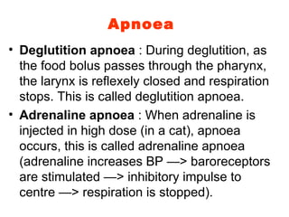 Apnoea Deglutition apnoea  : During deglutition, as the food bolus passes through the pharynx, the larynx is reflexely closed and respiration stops. This is called deglutition apnoea. Adrenaline apnoea  : When adrenaline is injected in high dose (in a cat), apnoea occurs, this is called adrenaline apnoea (adrenaline increases BP —> baroreceptors are stimulated —> inhibitory impulse to centre —> respiration is stopped). 