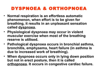 DYSPNOEA & ORTHOPNOEA Normal respiration is an effortless automatic phenomenon, when effort is to be given for breathing, it results in an unpleasant sensation called  dyspnoea . Physiological dyspnoea may occur in violent muscular exercise when most of the breathing reserve is utilised. Pathological dyspnoea occurs in bronchial asthma, bronchitis, emphysema, heart failure (in asthma is due to increased work of breathing). When dyspnoea occurs only in lying down position but not in erect posture, then it is called  orthopnoea . It occurs in congestive cardiac failure. 