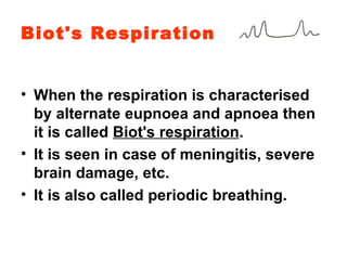 Biot's Respiration When the respiration is characterised by alternate eupnoea and apnoea then it is called  Biot's respiration . It is seen in case of meningitis, severe brain damage, etc. It is also called periodic breathing. 