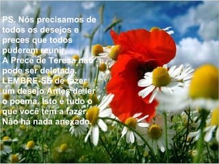 PS. Nós precisamos de todos os desejos e preces que todos puderem reunir. A Prece de Teresa não pode ser deletada. LEMBRE-SE de fazer um desejo Antes de ler o poema. Isto é tudo o que você tem a fazer. Não há nada anexado. 