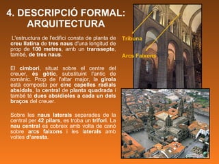 4. DESCRIPCIÓ FORMAL: ARQUITECTURA L'estructura de l'edifici consta de planta de  creu llatina  de  tres naus  d'una longitud de prop de  100 metres , amb un  transsepte , també,  de tres naus .  El  cimbori , situat sobre el centre del creuer,  és gòtic , substituint l'antic de romànic. Prop de l'altar major, la  girola  està composta per  cinc capelles radials absidals , la  central  de  planta quadrada  i també té  dues absidioles a cada un dels braços  del creuer. Sobre les  naus laterals  separades de la central per  42 pilars , es troba un  trifori . La  nau central  es cobreix amb volta de canó sobre  arcs faixons  i les l aterals  amb voltes  d’aresta .  Tribuna Arcs Faixons 