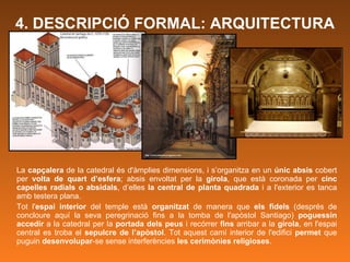 La  capçalera  de la catedral és d'àmplies dimensions, i s’organitza en un  únic absis  cobert per  volta de quart d’esfera ; absis envoltat per la  girola , que està coronada per  cinc capelles radials o absidals , d’elles  la central de planta quadrada  i a l'exterior es tanca amb testera plana. Tot l' espai interior  del temple està  organitzat  de manera que  els fidels  (després de concloure aquí la seva peregrinació fins a la tomba de l'apòstol Santiago)  poguessin accedir  a la catedral per la  portada dels peus  i recórrer  fins  arribar a la  girola , en l'espai central es troba el  sepulcre de   l’apòstol . Tot aquest camí interior de l'edifici  permet  que puguin  desenvolupar -se sense interferències  les cerimònies religioses .   4. DESCRIPCIÓ FORMAL: ARQUITECTURA 