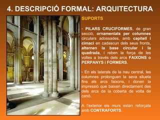SUPORTS PILARS CRUCIFORMES , de gran secció,  ornamentats per columnes  circulars adossades, amb  capitell i cimaci  en cadascun dels seus fronts,  alternen la base circular i la quadrada , i reben la força de les voltes a través dels arcs  FAIXONS o PERPANYS i FORMERS .  En els laterals de la nau central, les columnes prolonguen la seva silueta fins als arcs faixons, i donen la impressió que baixen directament des dels arcs de la coberta de volta de canó. A l’exterior els murs estan reforçats amb  CONTRAFORTS .  4. DESCRIPCIÓ FORMAL: ARQUITECTURA 