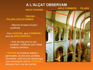 -  PILARS CRUCIFORMES : - Alternen la base circular i quadrada. - Arcs  FAIXONS , arcs  FORMERS  i arcs de  DESCÀRREGA : - Arcs de mig punt un poc peraltats i motllures amb doble motllura cilíndrica. -  TRIFORI  de finestres dobles o geminades, de dos arcs peraltats, coronades  amb arcs de descàrrega, que comuniquen amb la  TRIBUNA  i aboquen llum a la nau central.  ARCS FAIXONS TRIFORI ARCS FORMERS PILARS A L’ALÇAT OBSERVAM 