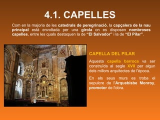 4.1. CAPELLES Com en la majoria de les  catedrals de peregrinació , la  capçalera de la nau principal  està envoltada per una  girola  on es disposen  nombroses capelles , entre les quals destaquen la de  “El Salvador”  i la de  “El Pilar” .  CAPELLA DEL PILAR Aquesta  capella barroca  va ser construïda al segle  XVII   per algun dels millors arquitectes de l'època.  En els seus murs es troba el sepulcre de l’ Arquebisbe Monroy ,  promotor  de l'obra.  