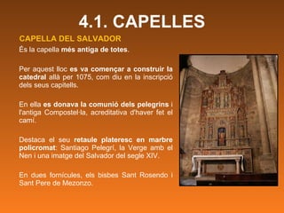 CAPELLA DEL SALVADOR És la capella  més antiga de totes .  Per aquest lloc  es va començar a construir la catedral  allà per 1075, com diu en la inscripció dels seus capitells.  En ella  es donava la comunió dels pelegrins  i l'antiga Compostel·la, acreditativa d'haver fet el camí.  Destaca el seu  retaule plateresc en marbre policromat : Santiago Pelegrí, la Verge amb el Nen i una imatge del Salvador del segle XIV.  En dues fornícules, els bisbes Sant Rosendo i Sant Pere de Mezonzo. 4.1. CAPELLES 