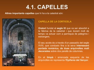 Altres importants capelles  que hi ha a la catedral són: 4.1. CAPELLES CAPELLA DE LA CORTICELA   Oratori  fundat al  segle IX  que va ser absorbit a la fàbrica de la catedral i que durant molt de temps va actuar com a parròquia de pelegrins i estrangers. El seu accés és a través d'un passadís del segle XVIII, que condueix fins a la seva  interessant portada romànica, de dues arquivoltes molt decorades  sobre dos parells de columnes.  En el  timpà  i arrencada esquerre de les arquivoltes es representa l' Epifania del Senyor . 