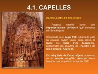 4.1. CAPELLES CAPELLA DE LES RELIQUIES Aquesta capella conté una  importantíssima col·lecció  que comença en l'Edat Mitjana. Construïda en el  segle XVI  i coberta de volta de creueria podem veure, entre altres, la  lauda del bisbe d'Iria Teodomiro , descobridor del sepulcre de l'Apòstol i els  reis Ferran II i Alfons IX .  Els  reliquiaris de l'edat mitjana  apareixen en un  retaule neogòtic restaurat  sobre l'anterior que va patir un incendi el 1921.  
