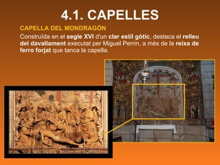 CAPELLA DEL MONDRAGÓN Construïda en el  segle XVI  d'un  clar estil gòtic , destaca el  relleu del davallament  executat per Miguel Perrin, a més de la  reixa de ferro forjat  que tanca la capella. 4.1. CAPELLES 