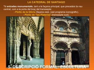 LA CATEDRAL DE SANTIAGO Té  entrades monumentals , tant a la façana principal, que precedeix la nau central, com a la porta del braç del transsepte:  -  Pòrtic de la Glòria  (façana oest, vast programa iconogràfic). -  Pòrtic de “las Platerías ” (transsepte sud). 5. DESCRIPCIÓ FORMAL: ESCULTURA 