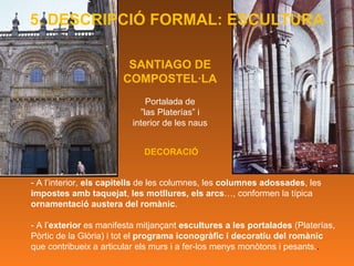 SANTIAGO DE COMPOSTEL·LA Portalada de ” las Platerías” i  interior de les naus - A l’interior,  els capitells  de les columnes, les  columnes adossades , les  impostes amb taquejat ,  les motllures, els arcs …, conformen la típica  ornamentació austera del romànic . - A l’ exterior  es manifesta mitjançant  escultures a les portalades  (Platerías, Pòrtic de la Glòria) i tot el  programa iconogràfic i decoratiu del romànic  que contribueix a articular els murs i a fer-los menys monòtons i pesants. .  DECORACIÓ 5. DESCRIPCIÓ FORMAL: ESCULTURA 