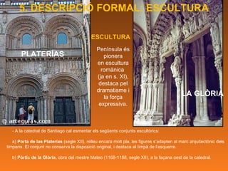 PLATERÍAS - A la catedral de Santiago cal esmentar els següents conjunts escultòrics: a)  Porta de las Platerías  (segle XII), relleu encara molt pla, les figures s’adapten al marc arquitectònic dels timpans. El conjunt no conserva la disposició original, i destaca el timpà de l’esquerre.  b)  Pòrtic de la Glòria , obra del mestre Mateo (1168-1188, segle XII), a la façana oest de la catedral. LA GLÒRIA ESCULTURA Península és pionera en escultura romànica  (ja en s. XI), destaca pel dramatisme i la força expressiva. 5. DESCRIPCIÓ FORMAL: ESCULTURA 