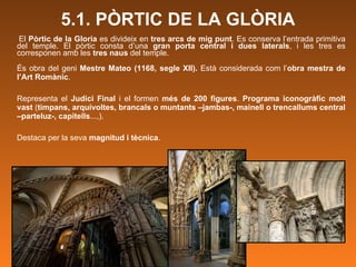 5.1. PÒRTIC DE LA GLÒRIA El  Pòrtic de la Gloria  es divideix en  tres arcs de mig punt . Es conserva l’entrada primitiva del temple. El pòrtic consta d’una  gran porta central i dues laterals , i les tres es corresponen amb les  tres naus  del temple. És obra del geni  Mestre Mateo (1168, segle XII).  Està considerada com l’ obra mestra de l’Art Romànic .  Representa el  Judici Final  i el formen  més de 200 figures .  Programa iconogràfic molt vast  ( timpans, arquivoltes, brancals o muntants –jambas-, mainell o trencallums central –parteluz-, capitells ...,).  Destaca per la seva  magnitud i tècnica .  