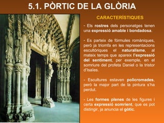 Els  rostres  dels personatges tenen una  expressió amable i bondadosa . Es parteix de fórmules romàniques, però ja triomfa en les representacions escultòriques el  naturalisme , al mateix temps que apareix  l’expressió del sentiment , per exemple, en el somriure del profeta Daniel o la tristor d’Isaïes.  - Escultures estaven  policromades , però la major part de la pintura s’ha perdut.  - Les  formes plenes  de les figures i certa  expressió somrient , que es pot distingir, ja anuncia el  gòtic . CARACTERÍSTIQUES 5.1. PÒRTIC DE LA GLÒRIA 