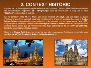 2. CONTEXT   HISTÒRIC La catedral de Santiago de Compostel·la és d’estil romànic i respon a les característiques de les denominades  esglésies de  pelegrinatge , que es construïren al llarg de la  ruta “jacobea”  que conduïa a Galícia.  Es va construir entre  1075 i 1128 . Les obres duraren  30 anys . Des del segle IX, quan s’edificà la primitiva catedral, diverses construccions s’anaren succeint fins que el  bisbe Diego Peláez  va impulsar la construcció d’un gran santuari, que es va començar l’any  1075 . La participació del bisbe Peláez en una  conspiració contra el rei Alfons VI  va suposar una aturada de les obres, que es van reiniciar l’any  1093  sota l’impuls del bisbe  Diego Gelmírez , l’autèntic inspirador de l’actual edifici.   Segons el  Codex Calixtinus ,  les persones que intervingueren en l’edificació compostel·lana són  Bernat el Vell, Esteban i Robert , i el  bisbe Gelmírez .  