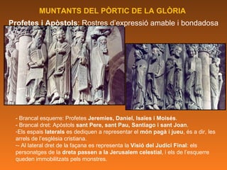 MUNTANTS DEL PÒRTIC DE LA GLÒRIA  Profetes i Apòstols : Rostres d’expressió amable i bondadosa - Brancal esquerre: Profetes  Jeremies, Daniel, Isaïes i Moisés . - Brancal dret: Apòstols  sant Pere, sant Pau, Santiago i sant Joan . Els espais  laterals  es dediquen a representar el  món pagà i jueu , és a dir, les arrels de l’església cristiana.  - Al lateral dret de la façana es representa la  Visió del Judici Final : els personatges de la  dreta passen a la Jerusalem celestial , i els de l’esquerre queden immobilitzats pels monstres. 