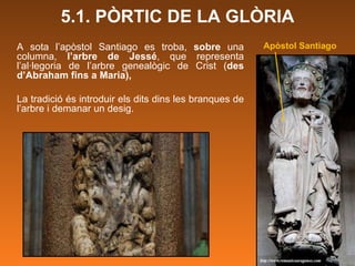 5.1. PÒRTIC DE LA GLÒRIA Apòstol Santiago A sota l’apòstol Santiago es troba,  sobre  una columna,  l’arbre de Jessé , que representa l’al·legoria de l’arbre genealògic de Crist ( des d’Abraham fins a Maria),  La tradició és introduir els dits dins les branques de l’arbre i demanar un desig.  