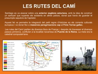 LES RUTES DEL CAMÍ Santiago es va aixecar sobre una  anterior església asturiana , amb la idea de construir un santuari que superés els existents en altres països, donat que havia de guardar el presumpte sepulcre de l’apòstol.  Aquest fet va permetre la integració del petit regne d’Astúries en els corrents culturals europeus i va donar lloc a  massives peregrinacions cap  al  Finis Terrae gallec .  Les rutes del Camí partien de diversos llocs de França i, després de travessar el diversos passos pirinencs, confluïen a la localitat navarresa de  Puente de la Reina . La meta era la catedral compostel·lana.   